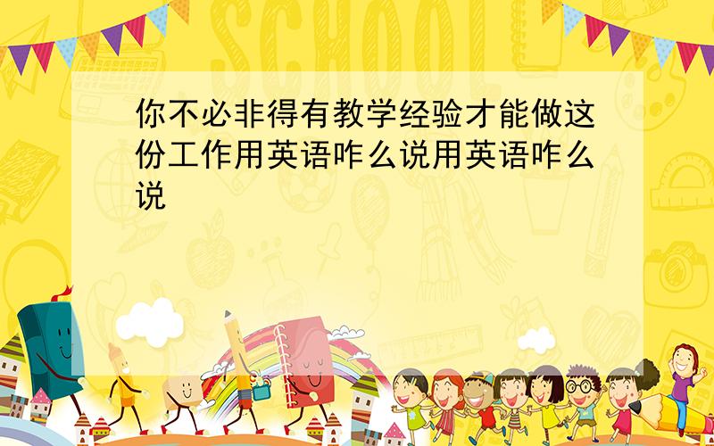 你不必非得有教学经验才能做这份工作用英语咋么说用英语咋么说