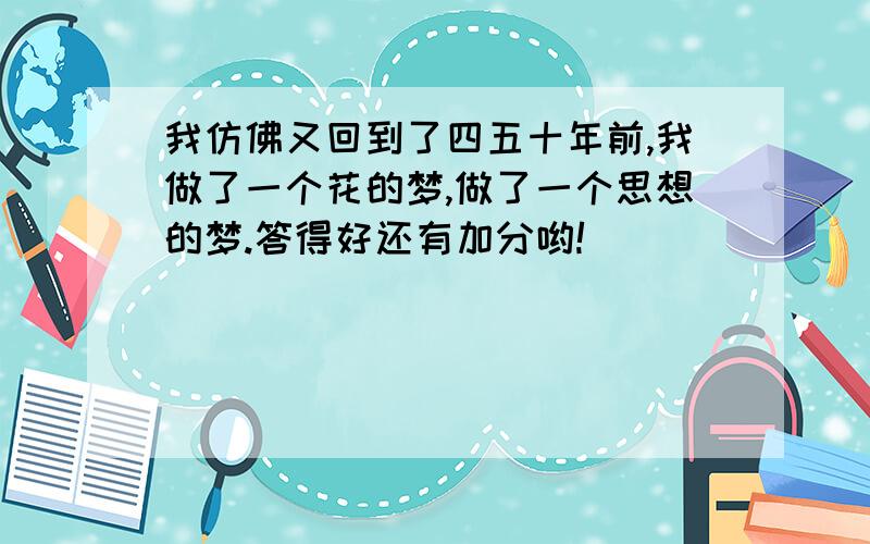 我仿佛又回到了四五十年前,我做了一个花的梦,做了一个思想的梦.答得好还有加分哟!