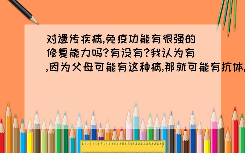 对遗传疾病,免疫功能有很强的修复能力吗?有没有?我认为有,因为父母可能有这种病,那就可能有抗体,那就有很强的修复能力了啊?但是为什么好多遗产病都不可以治呢?