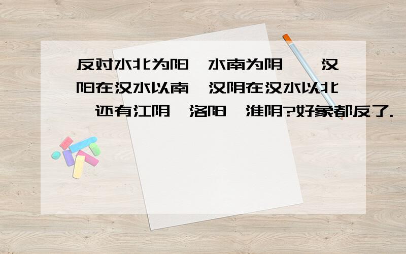 反对水北为阳`水南为阴``汉阳在汉水以南,汉阴在汉水以北,还有江阴、洛阳、淮阴?好象都反了.