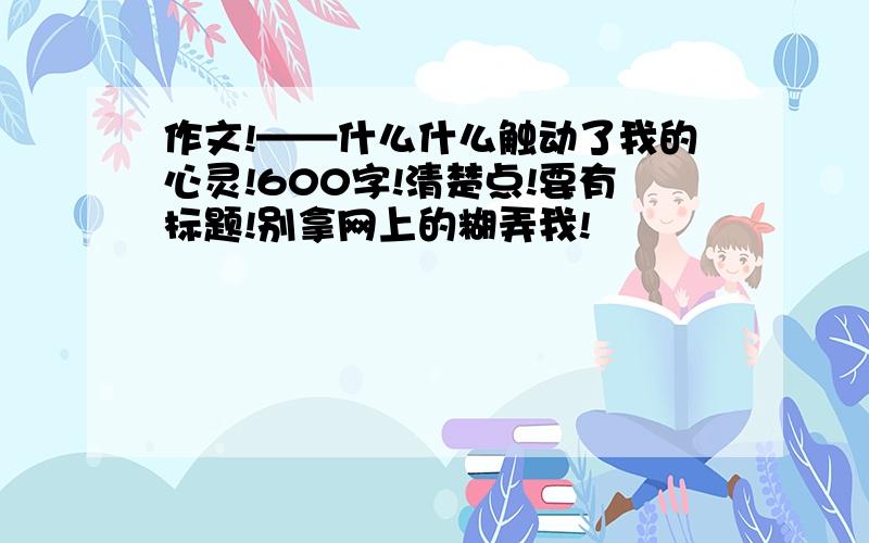 作文!——什么什么触动了我的心灵!600字!清楚点!要有标题!别拿网上的糊弄我!