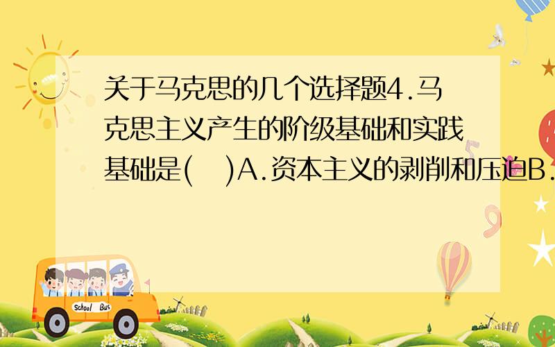 关于马克思的几个选择题4.马克思主义产生的阶级基础和实践基础是(   )A.资本主义的剥削和压迫B.无产阶级作为一支独立的政治力量登上了历史舞台C.工人罢工和起义D.工人运动得到了“农民