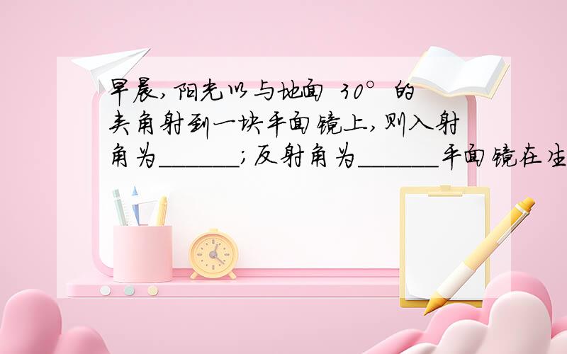 早晨,阳光以与地面 30°的夹角射到一块平面镜上,则入射角为______；反射角为______平面镜在生活和科技中都有非常重要的应用，图10是潜水艇上常用到的潜望镜示意图，通过它可以在水下看到