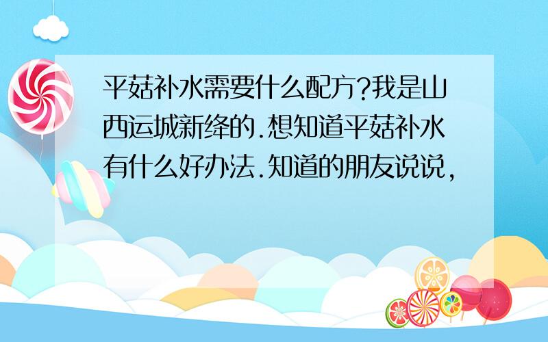 平菇补水需要什么配方?我是山西运城新绛的.想知道平菇补水有什么好办法.知道的朋友说说,