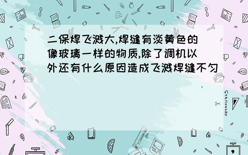 二保焊飞溅大,焊缝有淡黄色的像玻璃一样的物质,除了调机以外还有什么原因造成飞溅焊缝不匀