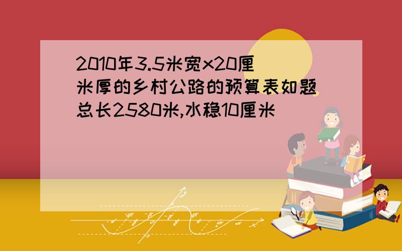 2010年3.5米宽x20厘米厚的乡村公路的预算表如题 总长2580米,水稳10厘米