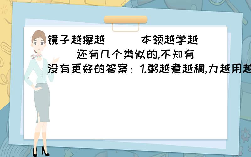 镜子越擦越( ) 本领越学越（ ）还有几个类似的,不知有没有更好的答案：1.粥越煮越稠,力越用越强；2.人越动越勤,越闲越懒;3.刀越磨越锐,劲越使越大;4.肩越挑越有劲,脚越跑越有力5.技术越学