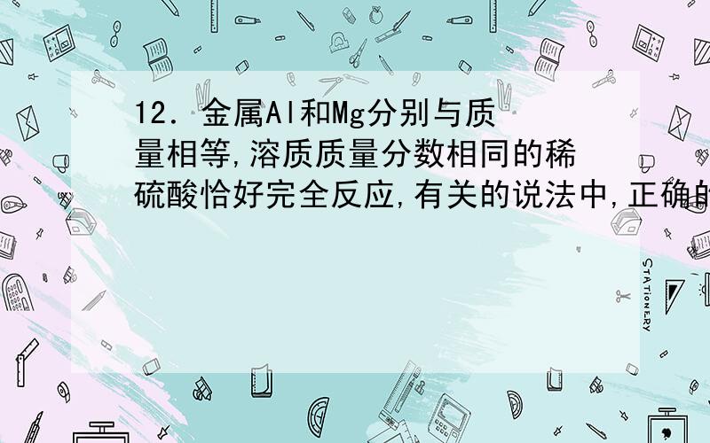 12．金属Al和Mg分别与质量相等,溶质质量分数相同的稀硫酸恰好完全反应,有关的说法中,正确的是谢谢（A） 两反应中所消耗的金属Al 和 Mg的质量相等（B） 两反应中产生的H2的质量相等（C）