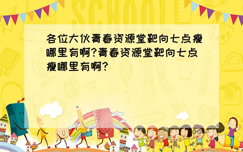 各位大伙青春资源堂靶向七点瘦哪里有啊?青春资源堂靶向七点瘦哪里有啊?