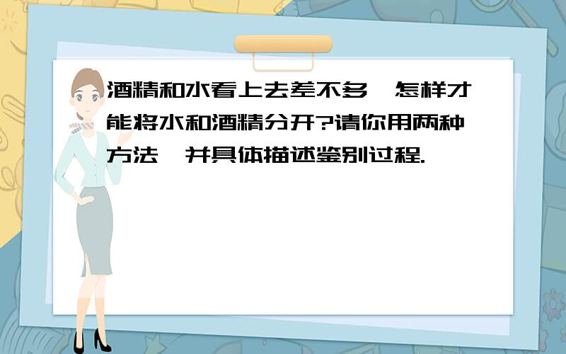 酒精和水看上去差不多,怎样才能将水和酒精分开?请你用两种方法,并具体描述鉴别过程.