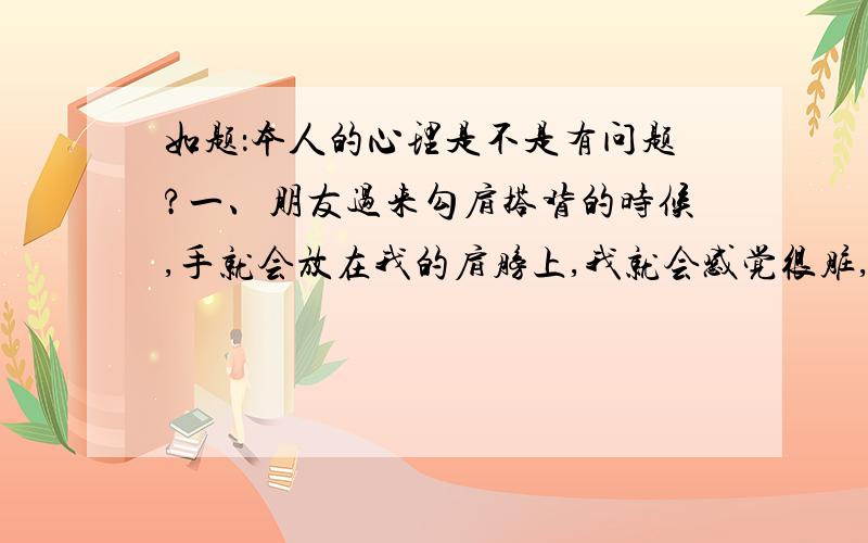 如题：本人的心理是不是有问题?一、朋友过来勾肩搭背的时候,手就会放在我的肩膀上,我就会感觉很脏,就会用手拍,感觉干净了才停下.二、 手机不小心磕了一下,我就会用手使劲的捏手机被