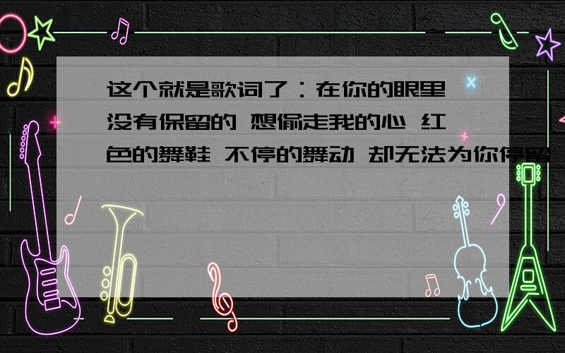 这个就是歌词了：在你的眼里 没有保留的 想偷走我的心 红色的舞鞋 不停的舞动 却无法为你停留 求歌名如题