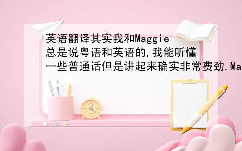 英语翻译其实我和Maggie总是说粤语和英语的,我能听懂一些普通话但是讲起来确实非常费劲.Maggie好像也希望我能和她讲国语,她是对的,我们都是中国人,没理由连国语都说不清楚.所以我想我以