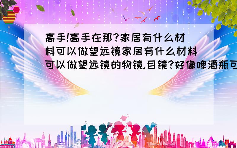 高手!高手在那?家居有什么材料可以做望远镜家居有什么材料可以做望远镜的物镜.目镜?好像啤酒瓶可以?我家没猫眼.那里有得卖?多少钱?可以放大多少倍