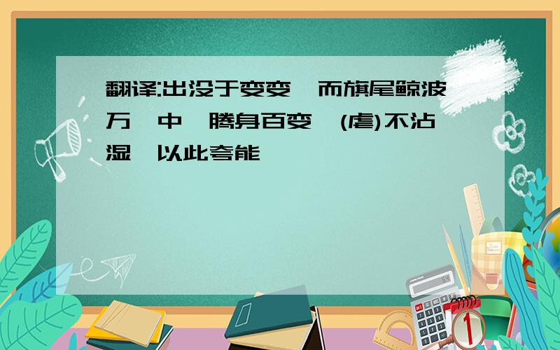 翻译:出没于变变,而旗尾鲸波万仞中,腾身百变,(虐)不沾湿,以此夸能