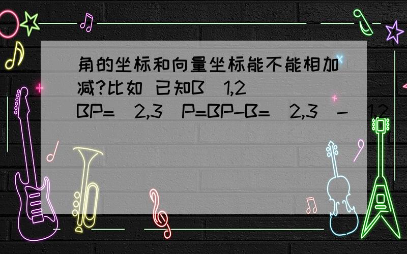 角的坐标和向量坐标能不能相加减?比如 已知B(1,2) BP=(2,3)P=BP-B=(2,3)-(1,2)=（1,1）可不可以这样写?箭头不打了啊~