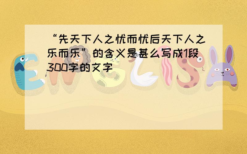 “先天下人之忧而忧后天下人之乐而乐”的含义是甚么写成1段300字的文字