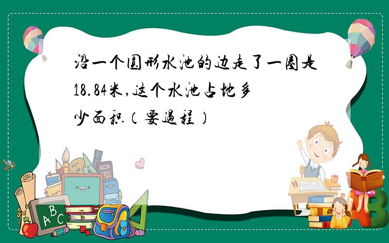 沿一个圆形水池的边走了一圈是18.84米,这个水池占地多少面积（要过程）