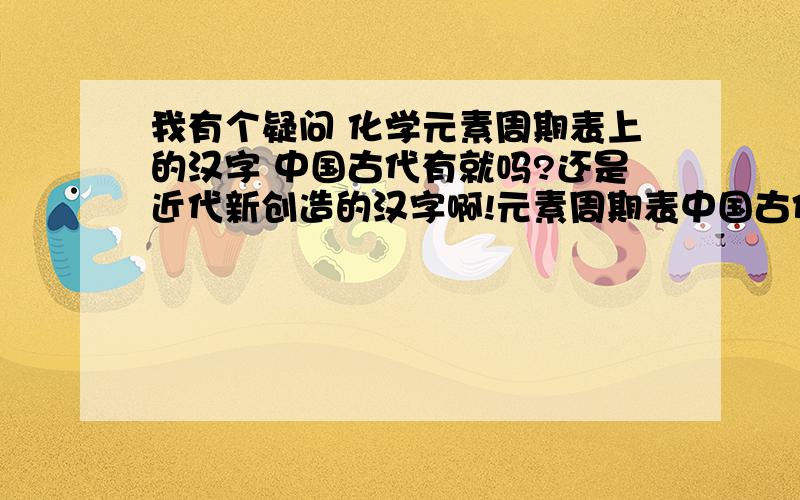 我有个疑问 化学元素周期表上的汉字 中国古代有就吗?还是近代新创造的汉字啊!元素周期表中国古代就有吗?这些汉字怎么由来的啊!比如 这些氢 氦 锂 铍 硼 碳 氮 氧 氟 氖 钠 镁 铝 硅 磷 硫