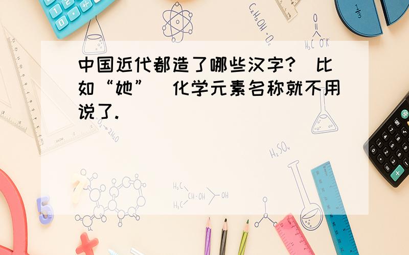 中国近代都造了哪些汉字?（比如“她”）化学元素名称就不用说了.