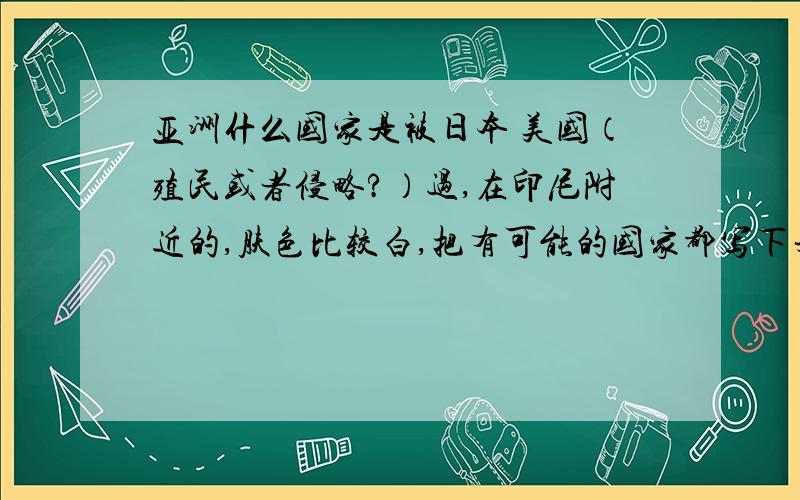 亚洲什么国家是被日本 美国（殖民或者侵略?）过,在印尼附近的,肤色比较白,把有可能的国家都写下来