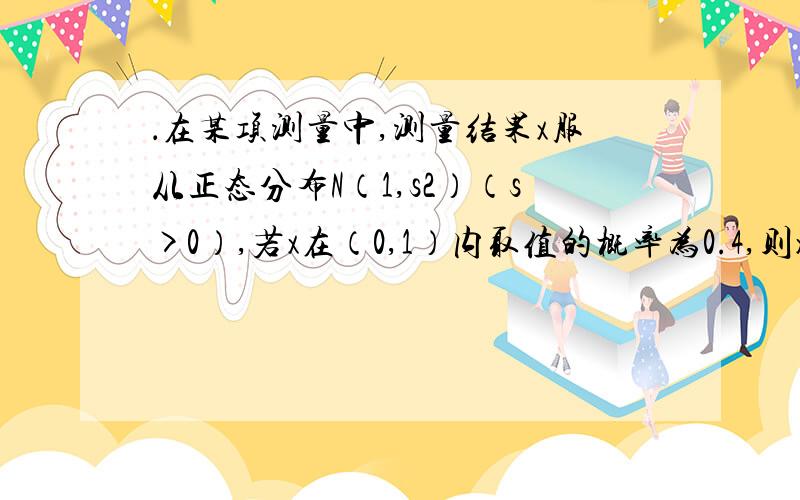 ．在某项测量中,测量结果x服从正态分布N（1,s2）（s>0）,若x在（0,1）内取值的概率为0.4,则x在（0,2）内取值的概率为