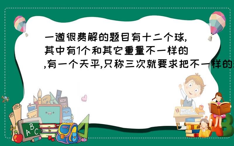 一道很费解的题目有十二个球,其中有1个和其它重量不一样的,有一个天平,只称三次就要求把不一样的球找出来