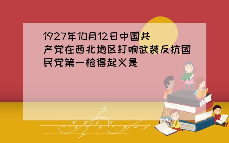 1927年10月12日中国共产党在西北地区打响武装反抗国民党第一枪得起义是