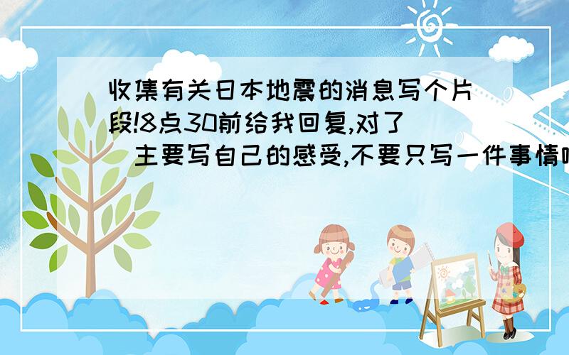 收集有关日本地震的消息写个片段!8点30前给我回复,对了（主要写自己的感受,不要只写一件事情哦!）