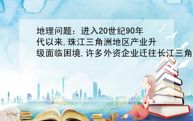 地理问题：进入20世纪90年代以来,珠江三角洲地区产业升级面临困境,许多外资企业迁往长江三角洲.试从...地理问题：进入20世纪90年代以来,珠江三角洲地区产业升级面临困境,许多外资企业迁