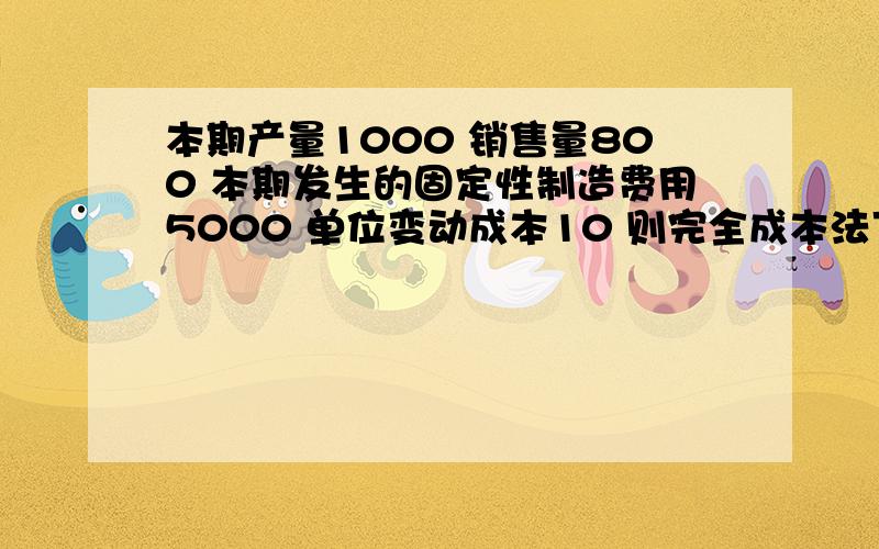 本期产量1000 销售量800 本期发生的固定性制造费用5000 单位变动成本10 则完全成本法下期末存货吸收的固定制造费用是