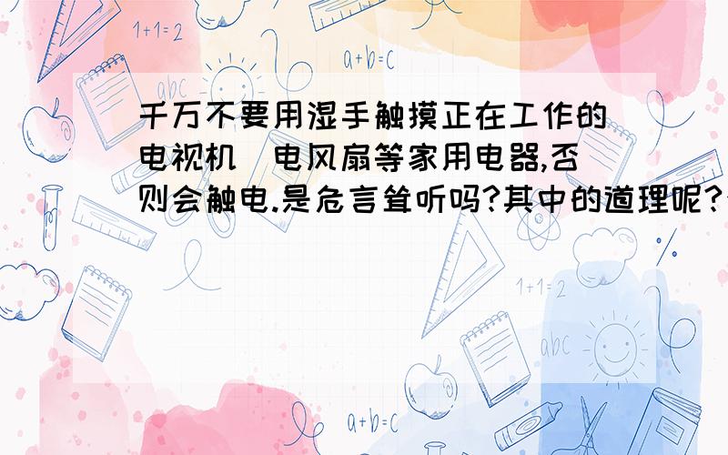 千万不要用湿手触摸正在工作的电视机\电风扇等家用电器,否则会触电.是危言耸听吗?其中的道理呢?否则会触电,这是危言耸听吗?为什么>