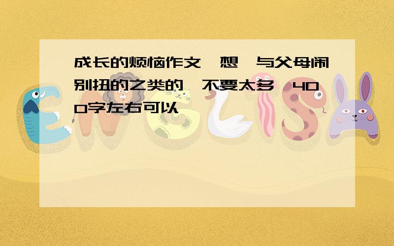 成长的烦恼作文,想、与父母闹别扭的之类的,不要太多,400字左右可以,