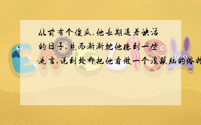 从前有个傻瓜.他长期过着快活的日子,然而渐渐地他听到一些流言,说到处都把他看做一个没头脑的俗物.傻瓜觉得伤了面子,他开始犯愁,怎样才能止住这些讨人嫌的流言呢?终于,一个突如其来