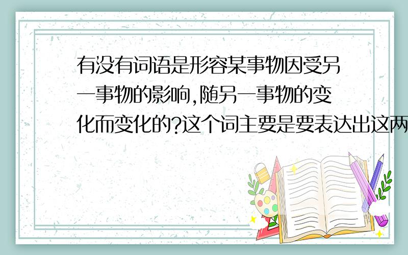 有没有词语是形容某事物因受另一事物的影响,随另一事物的变化而变化的?这个词主要是要表达出这两个事物之间的关系,一事物完全是因为另一事物的变化而跟随变化的,而且这种变化是可量