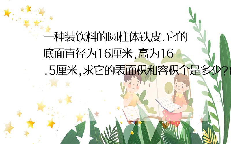 一种装饮料的圆柱体铁皮.它的底面直径为16厘米,高为16.5厘米,求它的表面积和容积个是多少?(铁皮厚度不计)