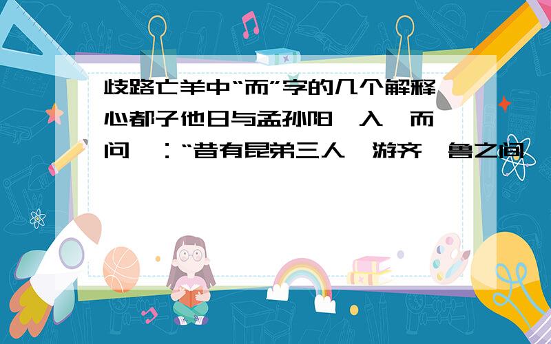 歧路亡羊中“而”字的几个解释心都子他日与孟孙阳偕入【而】问曰：“昔有昆弟三人,游齐、鲁之间,同师【而】学,进仁义之道【而】归.心都子嘿然【而】出.请解释这几个“而”的意思