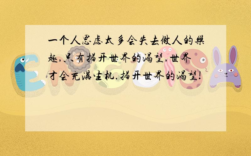 一个人思虑太多会失去做人的乐趣,只有揭开世界的渴望,世界才会充满生机.揭开世界的渴望!