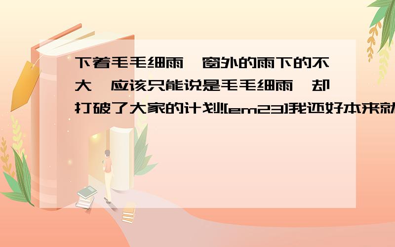 下着毛毛细雨,窗外的雨下的不大,应该只能说是毛毛细雨,却打破了大家的计划![em23]我还好本来就没有打算去玩,这样也就不至于会使我的心情大起大落的![em2]不知道大家的心情怎么样啊?[em24]