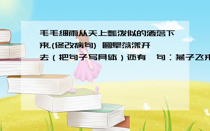 毛毛细雨从天上瓢泼似的洒落下来.(修改病句) 圆晕荡漾开去（把句子写具体）还有一句：燕子飞来了.春天更有生趣了.（用恰当的关联词讲两句话写成一句话）