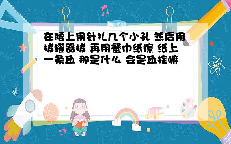 在腰上用针扎几个小孔 然后用拔罐器拔 再用餐巾纸擦 纸上一条血 那是什么 会是血栓嘛