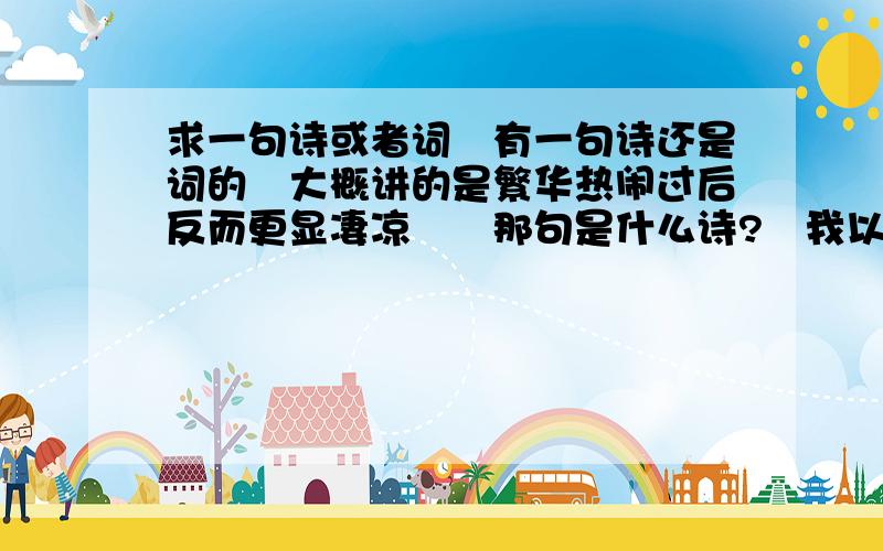 求一句诗或者词　有一句诗还是词的　大概讲的是繁华热闹过后反而更显凄凉　　那句是什么诗?　我以前多喜欢的　过这么久竟然忘了