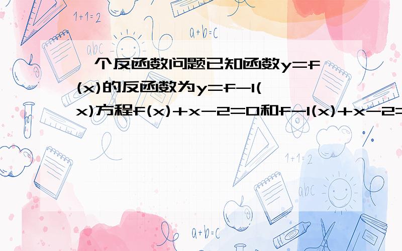 一个反函数问题已知函数y=f(x)的反函数为y=f-1(x)方程f(x)+x-2=0和f-1(x)+x-2=0的实数解分别为a b 求a+b