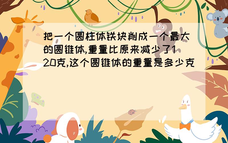 把一个圆柱体铁块削成一个最大的圆锥体,重量比原来减少了120克,这个圆锥体的重量是多少克