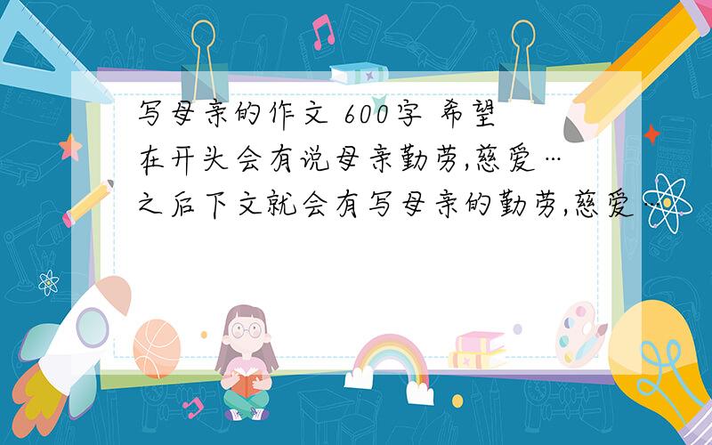 写母亲的作文 600字 希望在开头会有说母亲勤劳,慈爱…之后下文就会有写母亲的勤劳,慈爱…