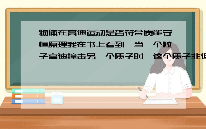 物体在高速运动是否符合质能守恒原理我在书上看到,当一个粒子高速撞击另一个质子时,这个质子非但没有裂变,反而变化出了多个质量更大的质子,这是否可以说明物体在高速运动时不再符合