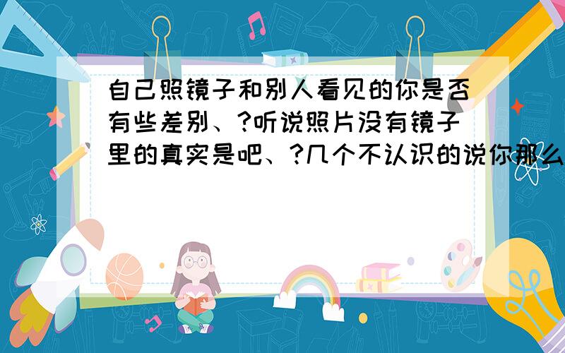 自己照镜子和别人看见的你是否有些差别、?听说照片没有镜子里的真实是吧、?几个不认识的说你那么帅、你是不是就是超帅啊、?