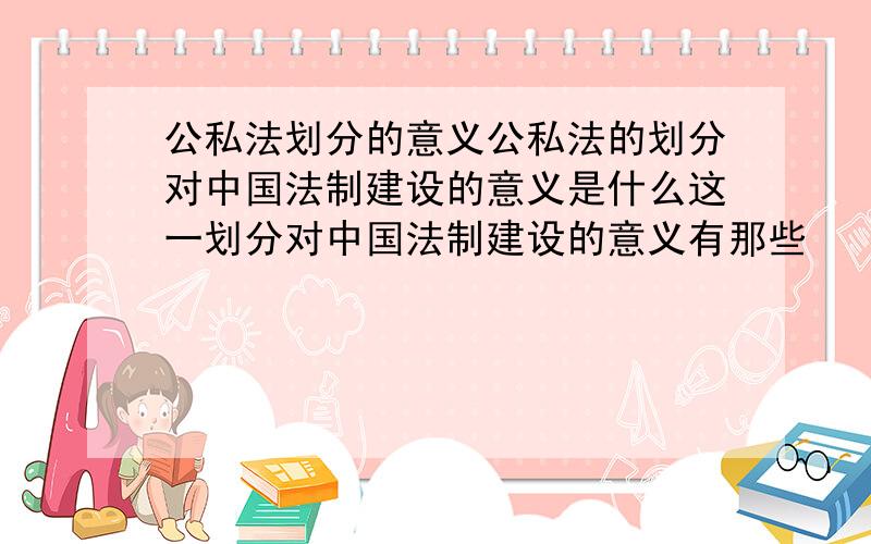 公私法划分的意义公私法的划分对中国法制建设的意义是什么这一划分对中国法制建设的意义有那些