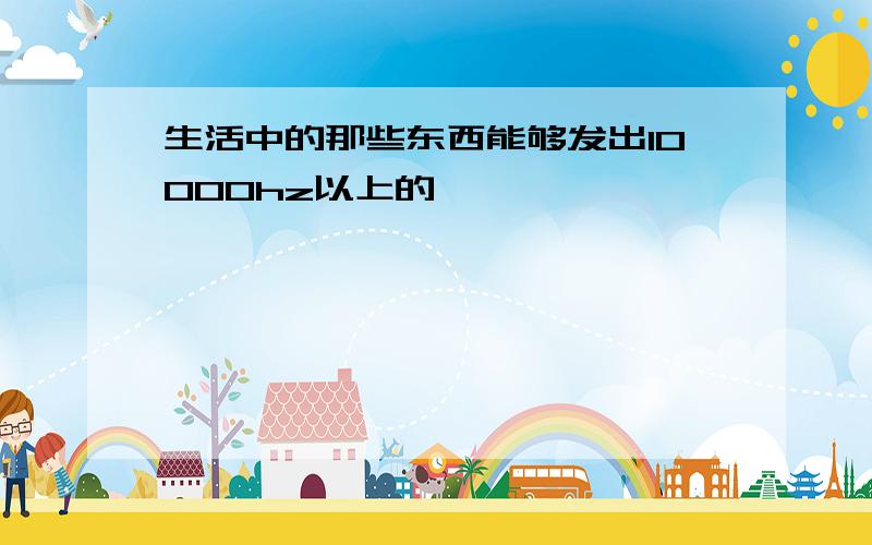 生活中的那些东西能够发出10000hz以上的