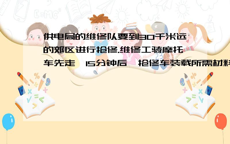 供电局的维修队要到30千米远的郊区进行抢修.维修工骑摩托车先走,15分钟后,抢修车装载所需材料出发,结果两车同时到达抢修点．已知抢修车的速度是摩托车速度的1.5倍,求两种车的速度.